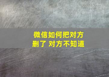 微信如何把对方删了 对方不知道